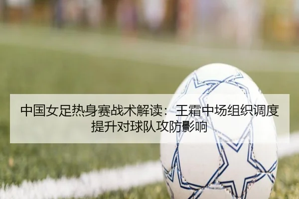 中国女足热身赛战术解读：王霜中场组织调度提升对球队攻防影响