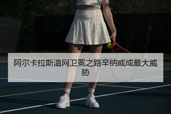 阿尔卡拉斯温网卫冕之路辛纳或成最大威胁