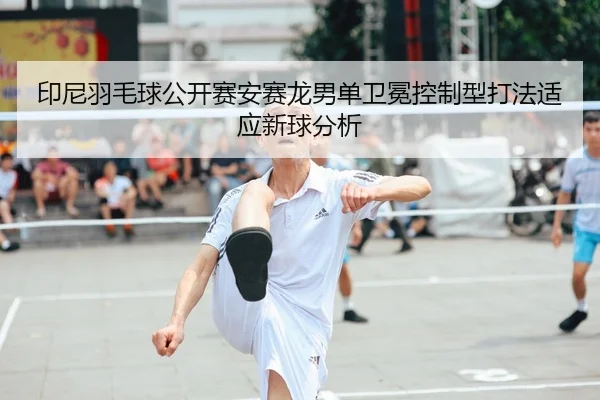 印尼羽毛球公开赛安赛龙男单卫冕控制型打法适应新球分析