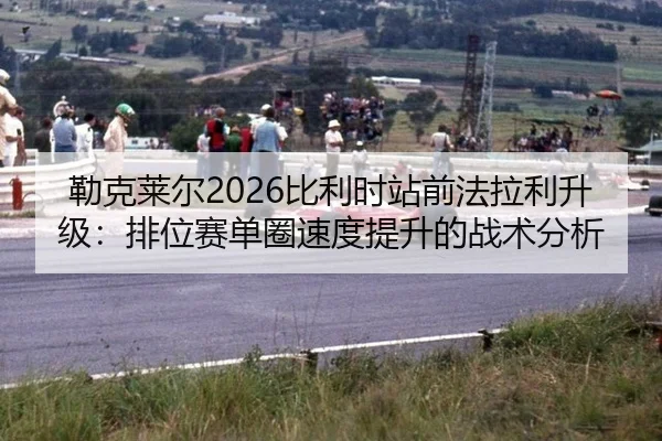 勒克莱尔2026比利时站前法拉利升级：排位赛单圈速度提升的战术分析